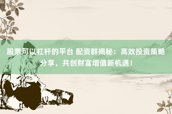 股票可以杠杆的平台 配资群揭秘：高效投资策略分享，共创财富增值新机遇！