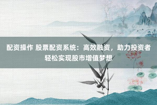 配资操作 股票配资系统：高效融资，助力投资者轻松实现股市增值梦想