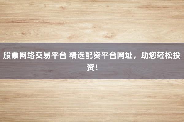 股票网络交易平台 精选配资平台网址，助您轻松投资！