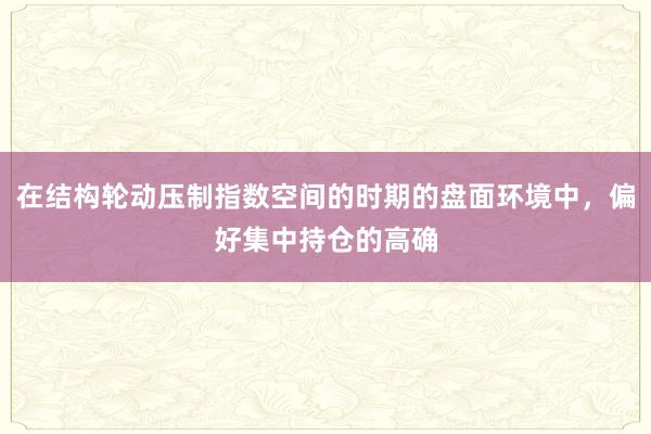 在结构轮动压制指数空间的时期的盘面环境中，偏好集中持仓的高确