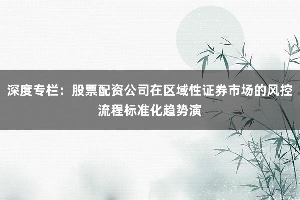 深度专栏：股票配资公司在区域性证券市场的风控流程标准化趋势演