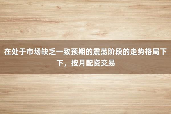 在处于市场缺乏一致预期的震荡阶段的走势格局下下，按月配资交易