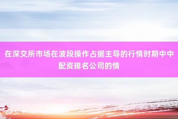 在深交所市场在波段操作占据主导的行情时期中中配资排名公司的情