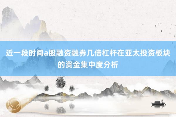 近一段时间a股融资融券几倍杠杆在亚太投资板块的资金集中度分析