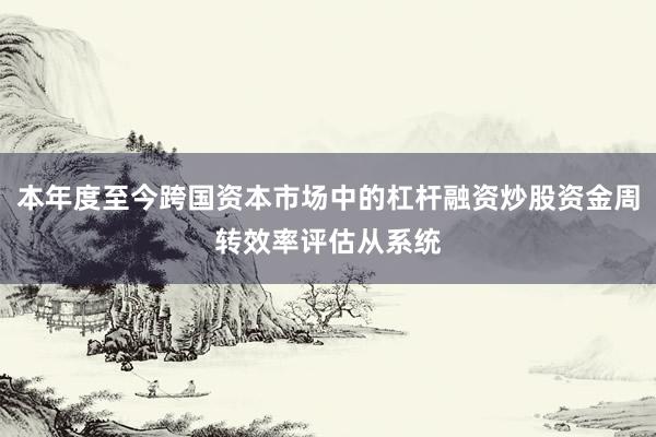 本年度至今跨国资本市场中的杠杆融资炒股资金周转效率评估从系统