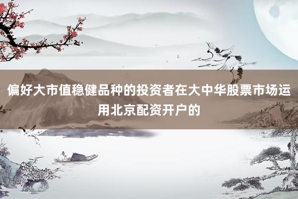 偏好大市值稳健品种的投资者在大中华股票市场运用北京配资开户的