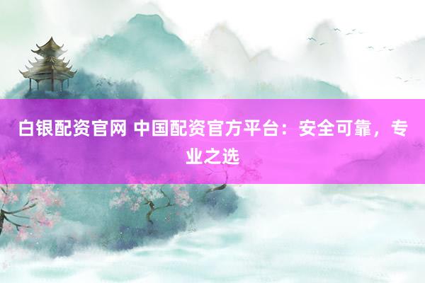 白银配资官网 中国配资官方平台：安全可靠，专业之选