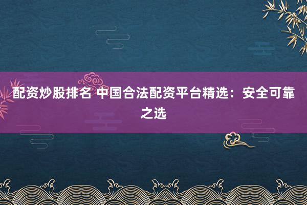 配资炒股排名 中国合法配资平台精选：安全可靠之选