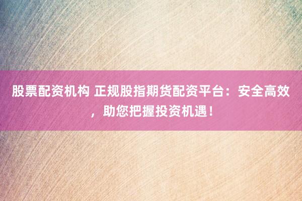 股票配资机构 正规股指期货配资平台：安全高效，助您把握投资机遇！