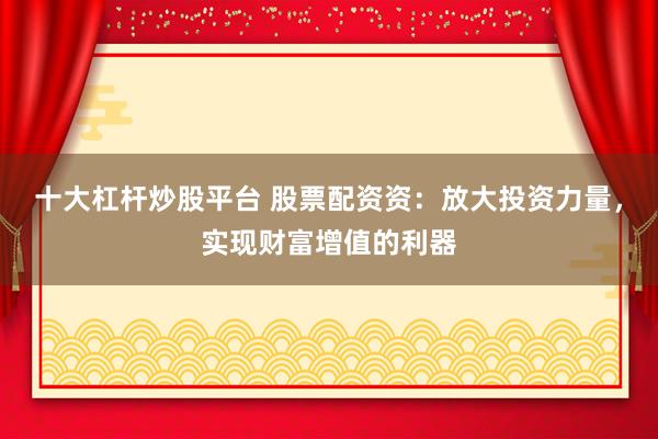 十大杠杆炒股平台 股票配资资：放大投资力量，实现财富增值的利器