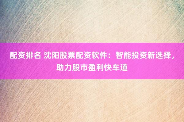 配资排名 沈阳股票配资软件：智能投资新选择，助力股市盈利快车道