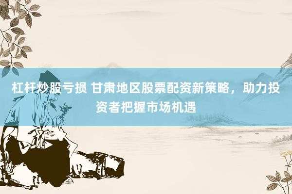 杠杆炒股亏损 甘肃地区股票配资新策略，助力投资者把握市场机遇