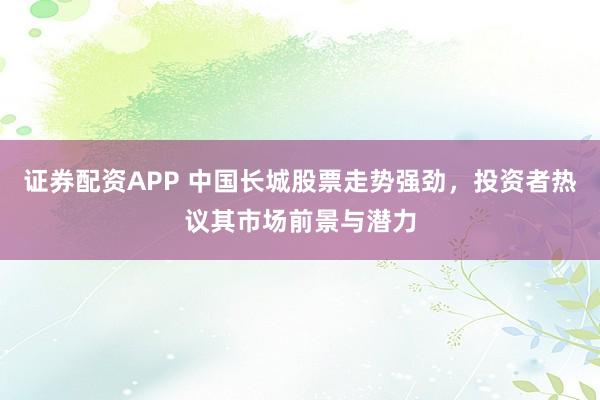 证券配资APP 中国长城股票走势强劲，投资者热议其市场前景与潜力