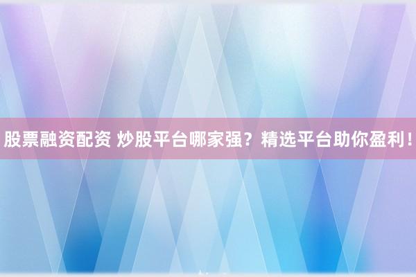 股票融资配资 炒股平台哪家强？精选平台助你盈利！