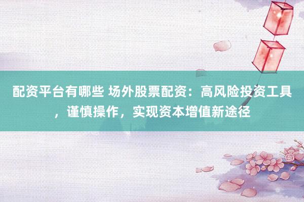配资平台有哪些 场外股票配资：高风险投资工具，谨慎操作，实现资本增值新途径