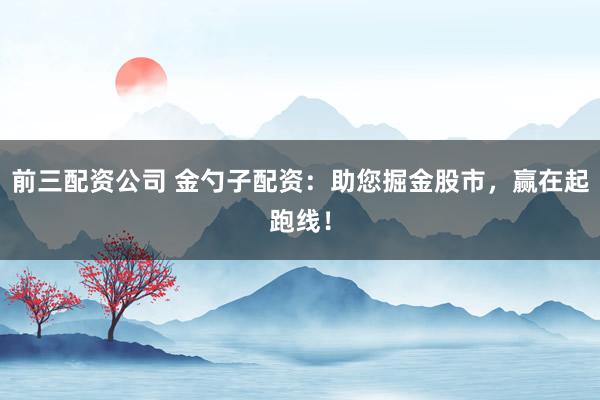 前三配资公司 金勺子配资：助您掘金股市，赢在起跑线！