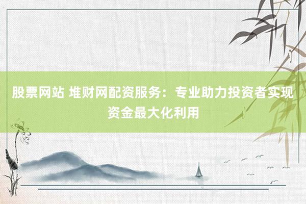 股票网站 堆财网配资服务：专业助力投资者实现资金最大化利用