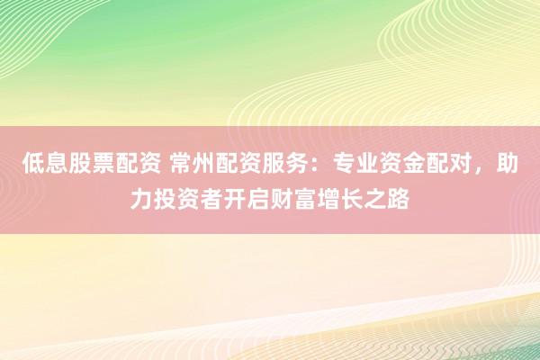 低息股票配资 常州配资服务：专业资金配对，助力投资者开启财富增长之路
