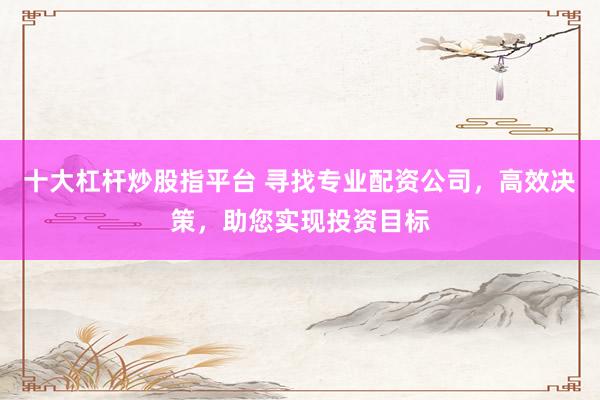 十大杠杆炒股指平台 寻找专业配资公司，高效决策，助您实现投资目标