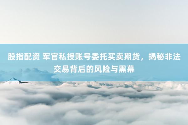 股指配资 军官私授账号委托买卖期货，揭秘非法交易背后的风险与黑幕