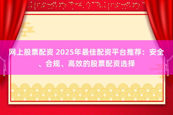 网上股票配资 2025年最佳配资平台推荐：安全、合规、高效的股票配资选择