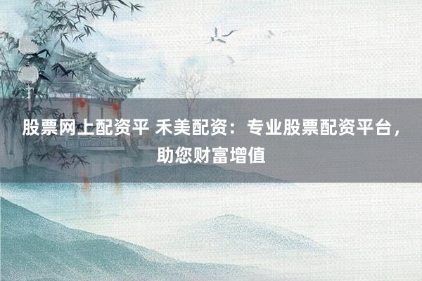 股票网上配资平 禾美配资：专业股票配资平台，助您财富增值