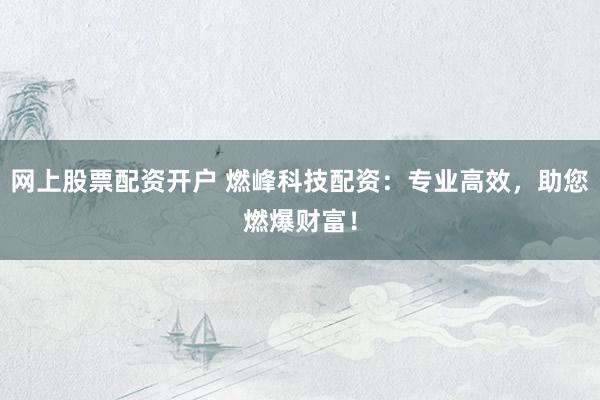 网上股票配资开户 燃峰科技配资：专业高效，助您燃爆财富！