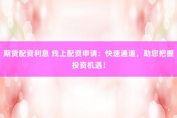 期货配资利息 线上配资申请：快速通道，助您把握投资机遇！
