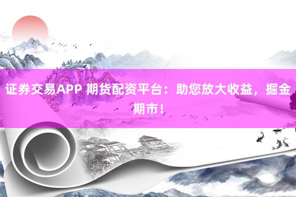证券交易APP 期货配资平台：助您放大收益，掘金期市！