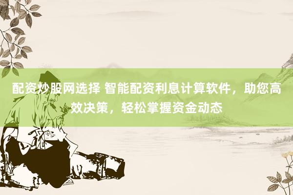 配资炒股网选择 智能配资利息计算软件，助您高效决策，轻松掌握资金动态