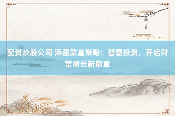 配资炒股公司 添盈聚富策略：智慧投资，开启财富增长新篇章