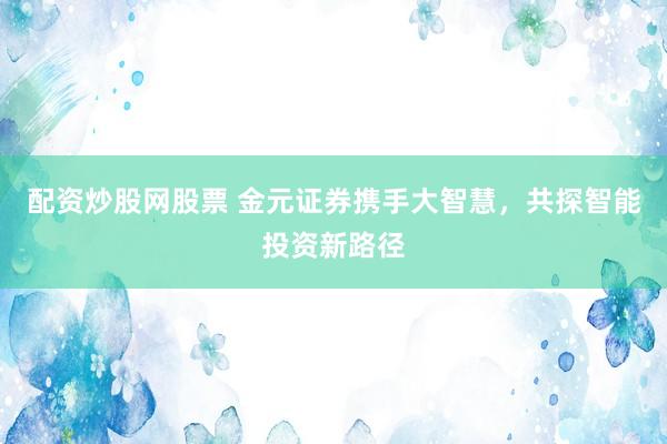 配资炒股网股票 金元证券携手大智慧，共探智能投资新路径