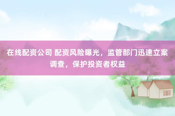 在线配资公司 配资风险曝光，监管部门迅速立案调查，保护投资者权益