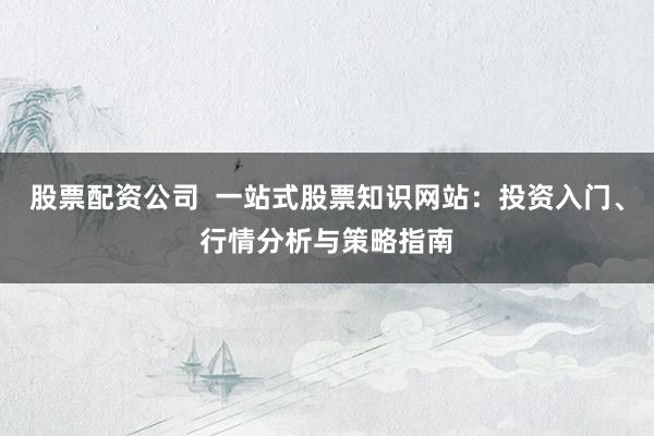 股票配资公司  一站式股票知识网站：投资入门、行情分析与策略指南