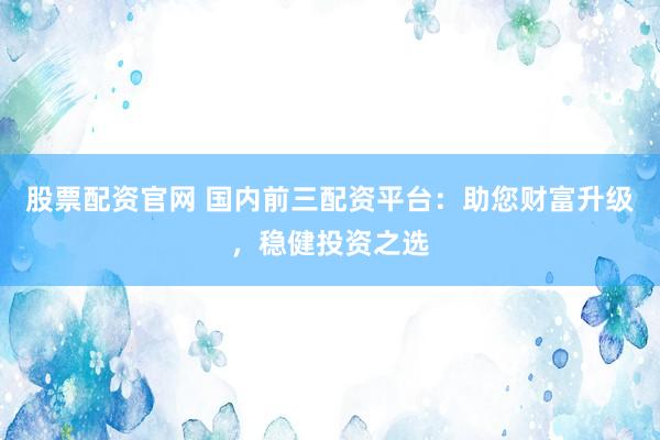 股票配资官网 国内前三配资平台：助您财富升级，稳健投资之选