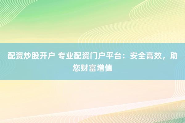 配资炒股开户 专业配资门户平台：安全高效，助您财富增值