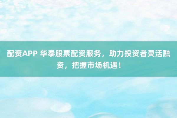 配资APP 华泰股票配资服务，助力投资者灵活融资，把握市场机遇！