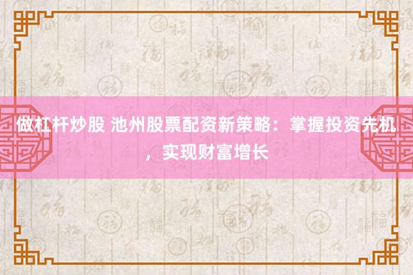 做杠杆炒股 池州股票配资新策略：掌握投资先机，实现财富增长