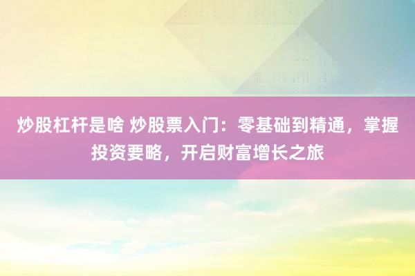 炒股杠杆是啥 炒股票入门：零基础到精通，掌握投资要略，开启财富增长之旅