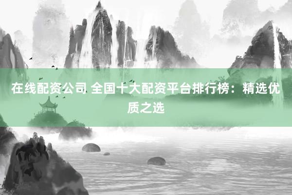 在线配资公司 全国十大配资平台排行榜：精选优质之选