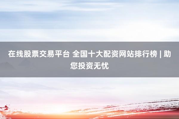 在线股票交易平台 全国十大配资网站排行榜 | 助您投资无忧