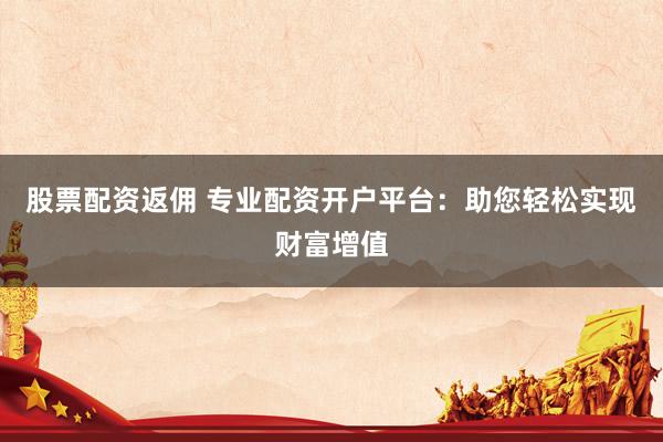 股票配资返佣 专业配资开户平台：助您轻松实现财富增值