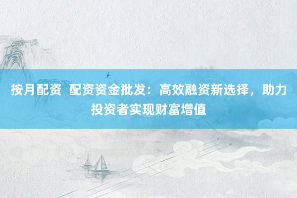 按月配资  配资资金批发：高效融资新选择，助力投资者实现财富增值