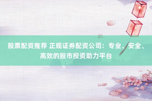 股票配资推荐 正规证券配资公司：专业、安全、高效的股市投资助力平台