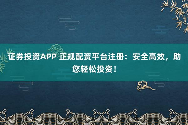 证券投资APP 正规配资平台注册：安全高效，助您轻松投资！