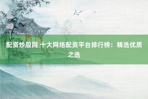 配资炒股网 十大网络配资平台排行榜：精选优质之选