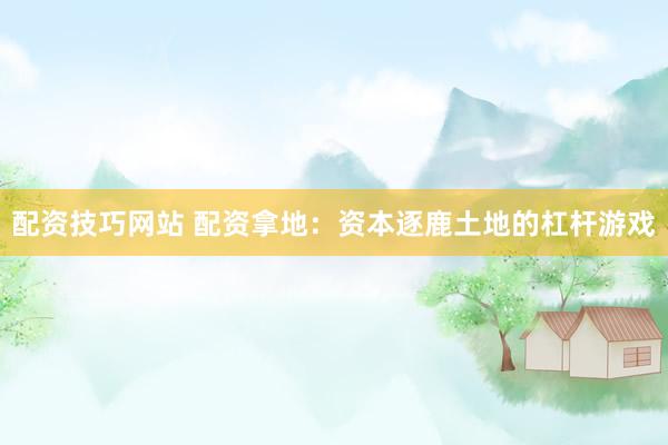 配资技巧网站 配资拿地：资本逐鹿土地的杠杆游戏