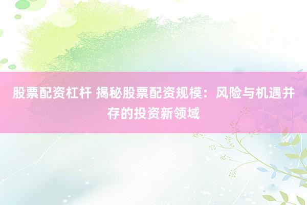 股票配资杠杆 揭秘股票配资规模：风险与机遇并存的投资新领域