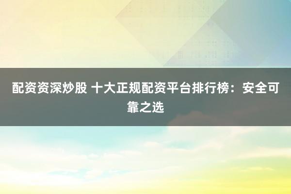配资资深炒股 十大正规配资平台排行榜：安全可靠之选