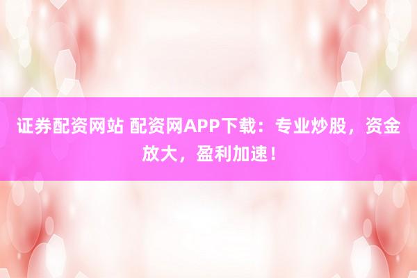 证券配资网站 配资网APP下载：专业炒股，资金放大，盈利加速！